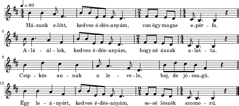 {
<<
\relative c' {
\key b \minor
\numericTimeSignature
\time 4/4
\tempo 4 = 80
\set Staff.midiInstrument = "harpsichord"
\transposition c'
% Házunk előtt, kedves edesanyám, van egy magas eperfa.
% Aláállok, kedves édesanyám, hogy ne ázzak alatta.
b'4 b a8 fis4. b8 b e, fis e d4. \time 2/4 fis8 fis e d \time 4/4 cis b4. b4 r \bar "||" \break
b'8 b4. a4 fis b8 b e, fis e d4. \time 2/4 fis8 fis e d \time 4/4 cis b4. b4 r \bar "||" \break
% Csipkés annak a levele, hej, de jószagú,
b' d cis b a8 a4. fis8 d4. b'8 d cis b fis4 r \bar "||" \break
% egy leányért, kedves édesanyám, sose leszek szomorú.
b4 b a fis b8 b e, fis e d4. \time 2/4 fis8 fis e d \time 4/4 cis b4. b4 r \bar "|."
}
\addlyrics {
Há -- zunk e -- lőtt, ked -- ves é -- dës -- a -- nyám, van ëgy ma -- gas e -- për -- fa.
A -- lá -- ál -- lok, ked -- ves é -- dës -- a -- nyám, hogy në áz -- zak a -- lat -- ta.
Csip -- kés an -- nak a le -- ve -- le, hej, de jó -- sza -- gú.
Ëgy le -- á -- nyért, ked -- ves é -- dës -- a -- nyám, so -- së lë -- szëk szo -- mo -- rú.
}
>>
}