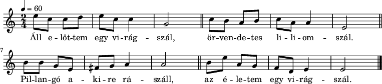 {
<<
\relative c' {
\key e \phrygian
\time 2/4
\tempo 4 = 60
\set Staff.midiInstrument = "drawbar organ"
\transposition c'
% Áll előttem egy virágszál,
e'8 c c d e c c4 g2 \bar "||"
% örvendetes liliomszál.
c8 b a b c a a4 e2 \bar "||"
% Pillangó akire rászáll,
b'8 b g e fis g a4 a2 \bar "||"
% az életem egy virágszál.
b8 e a, g f d e4 e2 \bar "|."
}
\addlyrics {
Áll e -- lőt -- tem egy vi -- rág -- szál,
ör -- ven -- de -- tes li -- li -- om -- szál.
Pil -- lan -- gó a -- ki -- re rá -- száll,
az é -- le -- tem egy vi -- rág -- szál.
}
>>
}