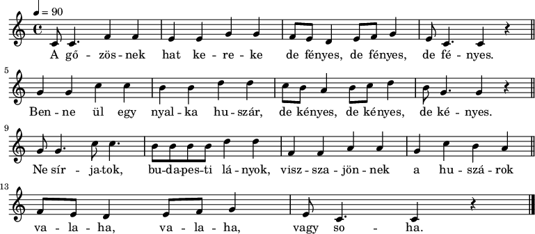 
{
   <<
   \relative c' {
      \key c \major
      \time 4/4
      \tempo 4 = 90
      \set Staff.midiInstrument = "slap bass 1"
      \transposition c'
%       A gőzösnek hat kereke de fényes, de fényes, de fényes.
        c8 c4. f4 f e e g g f8 e d4 e8 f g4 e8 c4. c4 r \bar "||"
%       Benne ül egy nyalka huszár, de kényes, de kényes, de kényes.
        g' g c c b4 b d d c8 b a4 b8 c d4 b8 g4. g4 r \bar "||" \break
%       Ne sírjatok, budapesti lányok, visszajönnek a huszárok
        g8 g4. c8 c4. b8 b b b d4 d f, f a a g4 c b a \bar "||" \break
%       valaha, valaha, vagy soha.
        f8 e d4 e8 f g4 e8 c4. c4 r \bar "|."
      }
   \addlyrics {
        A gő -- zös -- nek hat ke -- re -- ke de fé -- nyes, de fé -- nyes, de fé -- nyes.
        Ben -- ne ül egy nyal -- ka hu -- szár, de ké -- nyes, de ké -- nyes, de ké -- nyes.
        Ne sír -- ja -- tok, bu -- da -- pes -- ti lá -- nyok, visz -- sza -- jön -- nek a hu -- szá -- rok
        va -- la -- ha, va -- la -- ha, vagy so -- ha.
      }
   >>
}
