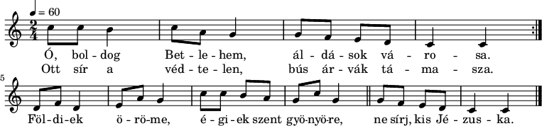 \version "2.14.2"
\header {
tagline = "" % ne legyen copyright szöveg
}
sor = { \relative c' {
c'8 c b4 c8 a g4 g8 f e d c4 c }
}
dallam = { \relative c' {
\key c \major
\time 2/4
\tempo 4 = 60
\set Staff.midiInstrument = "drawbar organ"
\transposition c'
% Ó, boldog Betlehem, áldások városa,
% ott sír a védtelen, bús árvák támasza.
\repeat volta 2 { \sor } \break
% Földiek öröme, égiek szent gyönyöre,
d8 f d4 e8 a g4 c8 c b a g c g4 \bar "||"
% ne sírj, kis Jézuska.
g8 f e d c4 c
\bar "|."
}
}
\score {
<<
\dallam
\addlyrics {
Ó, bol -- dog Bet -- le -- hem, ál -- dá -- sok vá -- ro -- sa.
Föl -- di -- ek ö -- rö -- me, é -- gi -- ek szent gyö -- nyö -- re,
ne sírj, kis Jé -- zus -- ka. }
\addlyrics {
Ott sír a véd -- te -- len, bús ár -- vák tá -- ma -- sza.
}
>>
\layout {
indent = 0.0\cm
}
}
\score {
\unfoldRepeats
\dallam
\midi { }
}